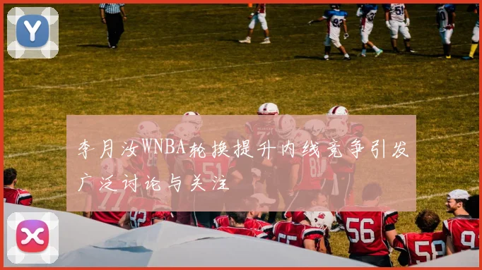 李月汝WNBA轮换提升内线竞争引发广泛讨论与关注