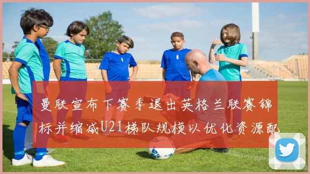 曼联宣布下赛季退出英格兰联赛锦标并缩减U21梯队规模以优化资源配置