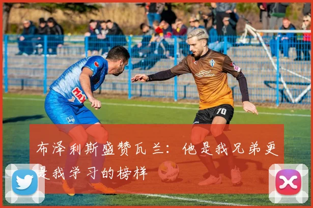 布泽利斯盛赞瓦兰：他是我兄弟更是我学习的榜样