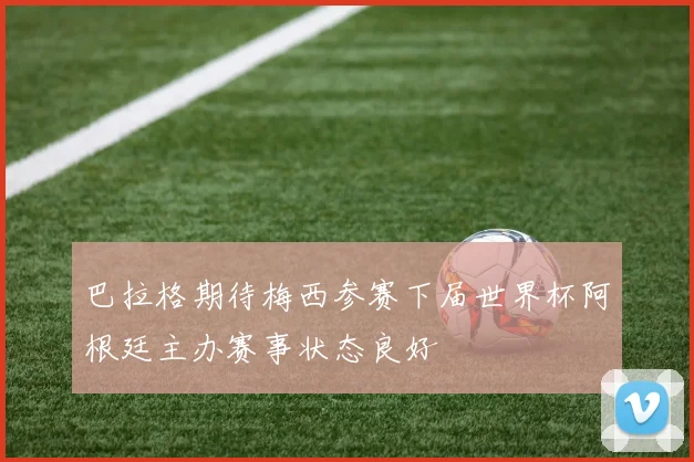 巴拉格期待梅西参赛下届世界杯阿根廷主办赛事状态良好