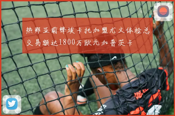 热那亚前锋埃卡托加盟尤文体检总交易额达1800万欧元加普茨卡