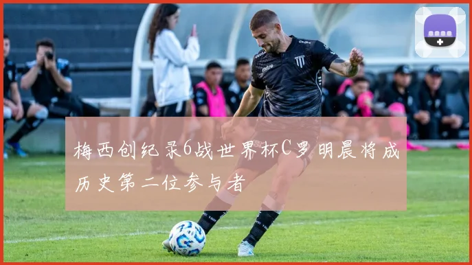 梅西创纪录6战世界杯C罗明晨将成历史第二位参与者