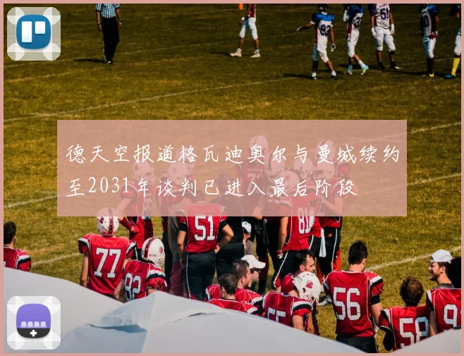 德天空报道格瓦迪奥尔与曼城续约至2031年谈判已进入最后阶段