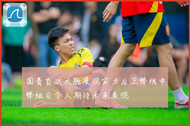 国青首战大胜展现实力后卫锋线中锋组合令人期待未来表现