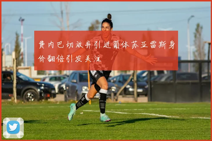 费内巴切放弃引进葡体苏亚雷斯身价翻倍引发关注