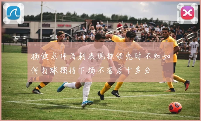 杨健点评马刺表现称领先时不知如何打球期待下场不落后十多分