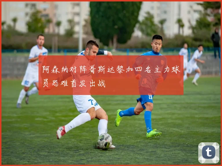 阿森纳对阵哥斯达黎加四名主力球员恐难首发出战
